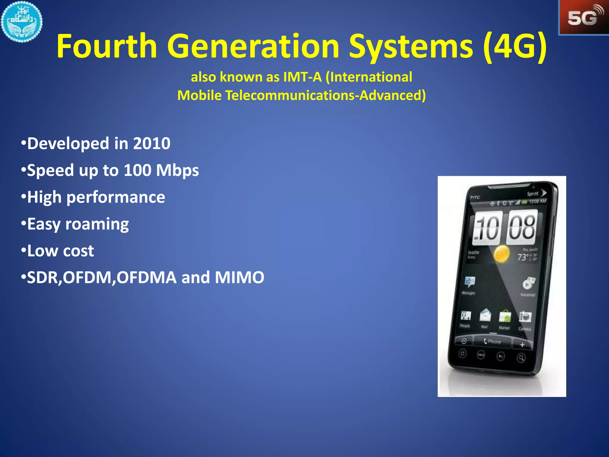 Fourth Generation Systems (4G) 
also known as IMT-A (International 
Mobile Telecommunications-Advanced) 
•Developed in 2010 
•Speed up to 100 Mbps 
•High performance 
•Easy roaming 
•Low cost 
 