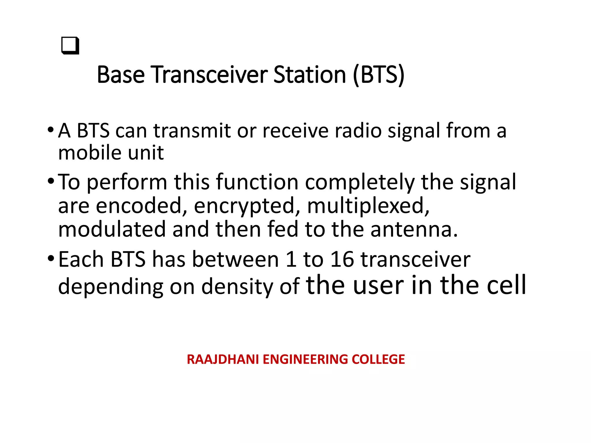 
Base Transceiver Station (BTS)
•A BTS can transmit or receive radio signal from a
mobile unit
•To perform this function completely the signal
are encoded, encrypted, multiplexed,
modulated and then fed to the antenna.
•Each BTS has between 1 to 16 transceiver
depending on density of the user in the cell
RAAJDHANI ENGINEERING COLLEGE
 