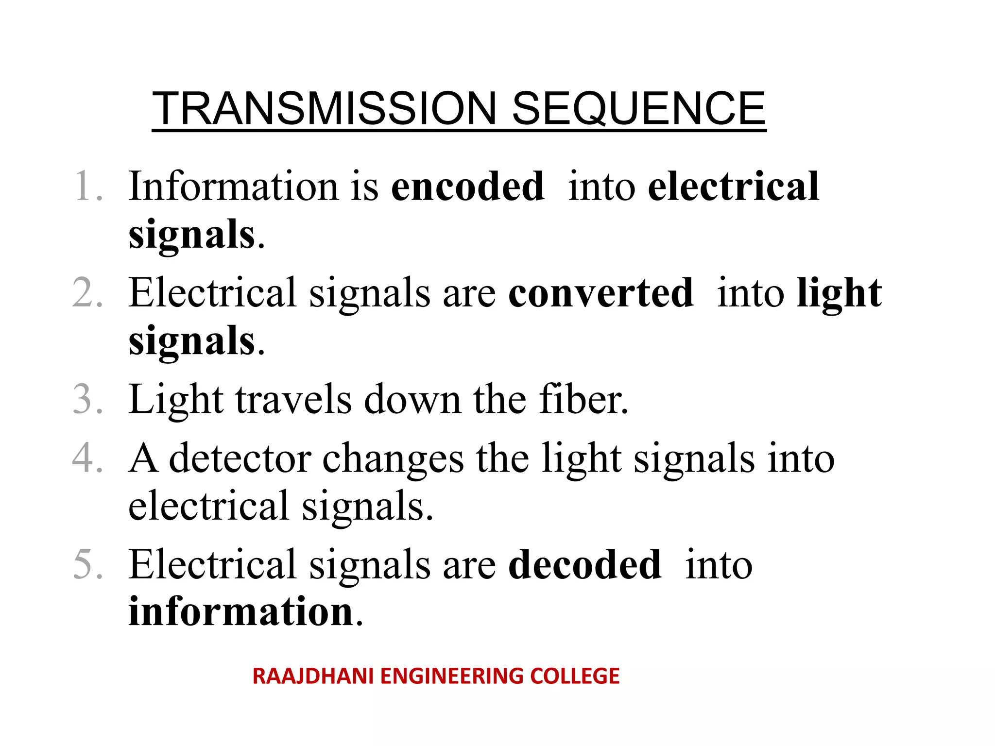 TRANSMISSION SEQUENCE
1. Information is encoded into electrical
signals.
2. Electrical signals are converted into light
signals.
3. Light travels down the fiber.
4. A detector changes the light signals into
electrical signals.
5. Electrical signals are decoded into
information.
RAAJDHANI ENGINEERING COLLEGE
 