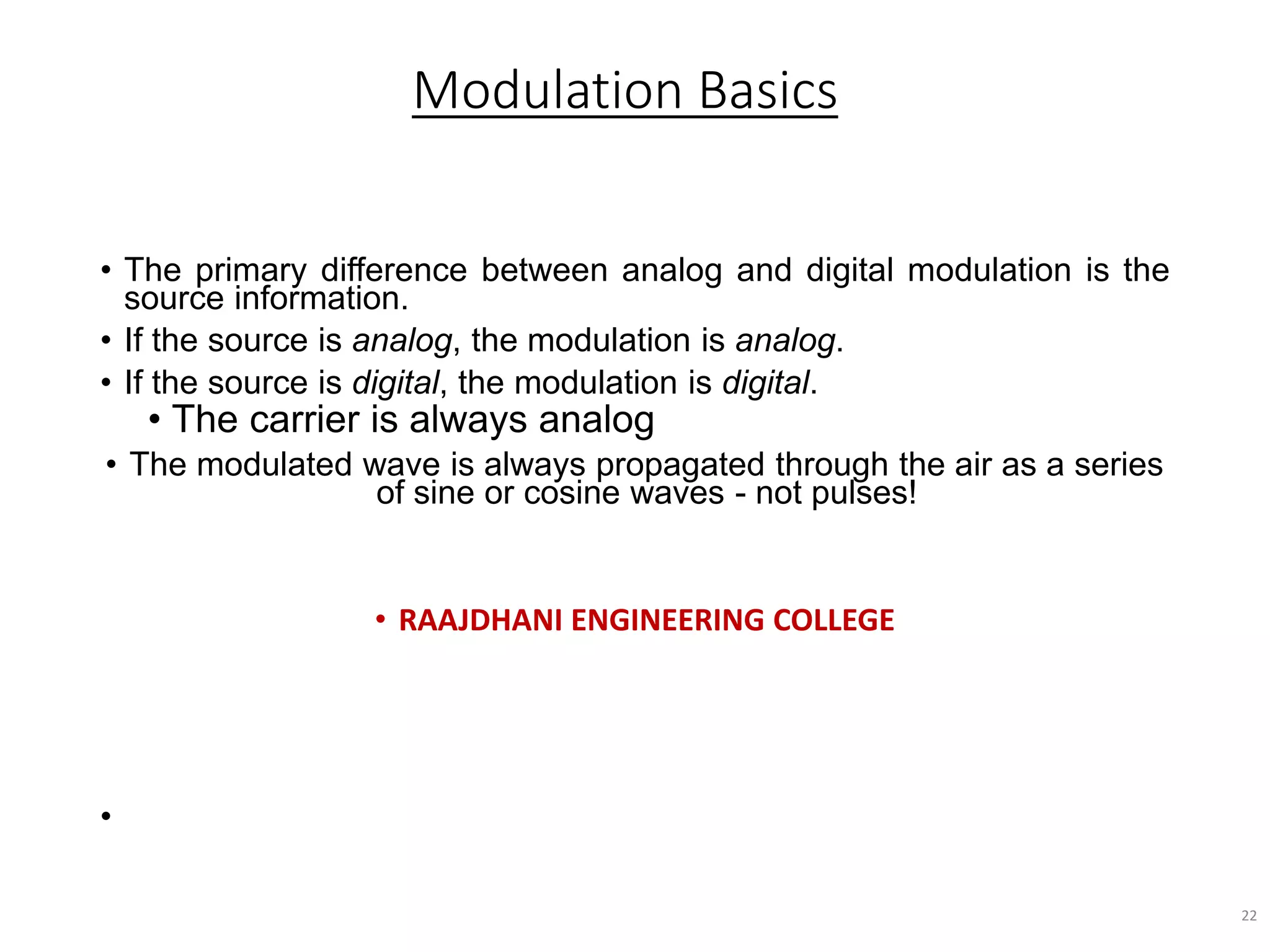 Modulation Basics
• The primary difference between analog and digital modulation is the
source information.
• If the source is analog, the modulation is analog.
• If the source is digital, the modulation is digital.
• The carrier is always analog
• The modulated wave is always propagated through the air as a series
of sine or cosine waves - not pulses!
• RAAJDHANI ENGINEERING COLLEGE
•
22
 