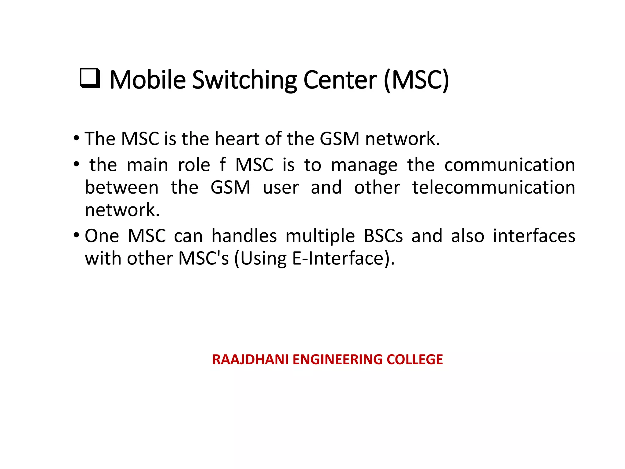  Mobile Switching Center (MSC)
• The MSC is the heart of the GSM network.
• the main role f MSC is to manage the communication
between the GSM user and other telecommunication
network.
• One MSC can handles multiple BSCs and also interfaces
with other MSC's (Using E-Interface).
RAAJDHANI ENGINEERING COLLEGE
 