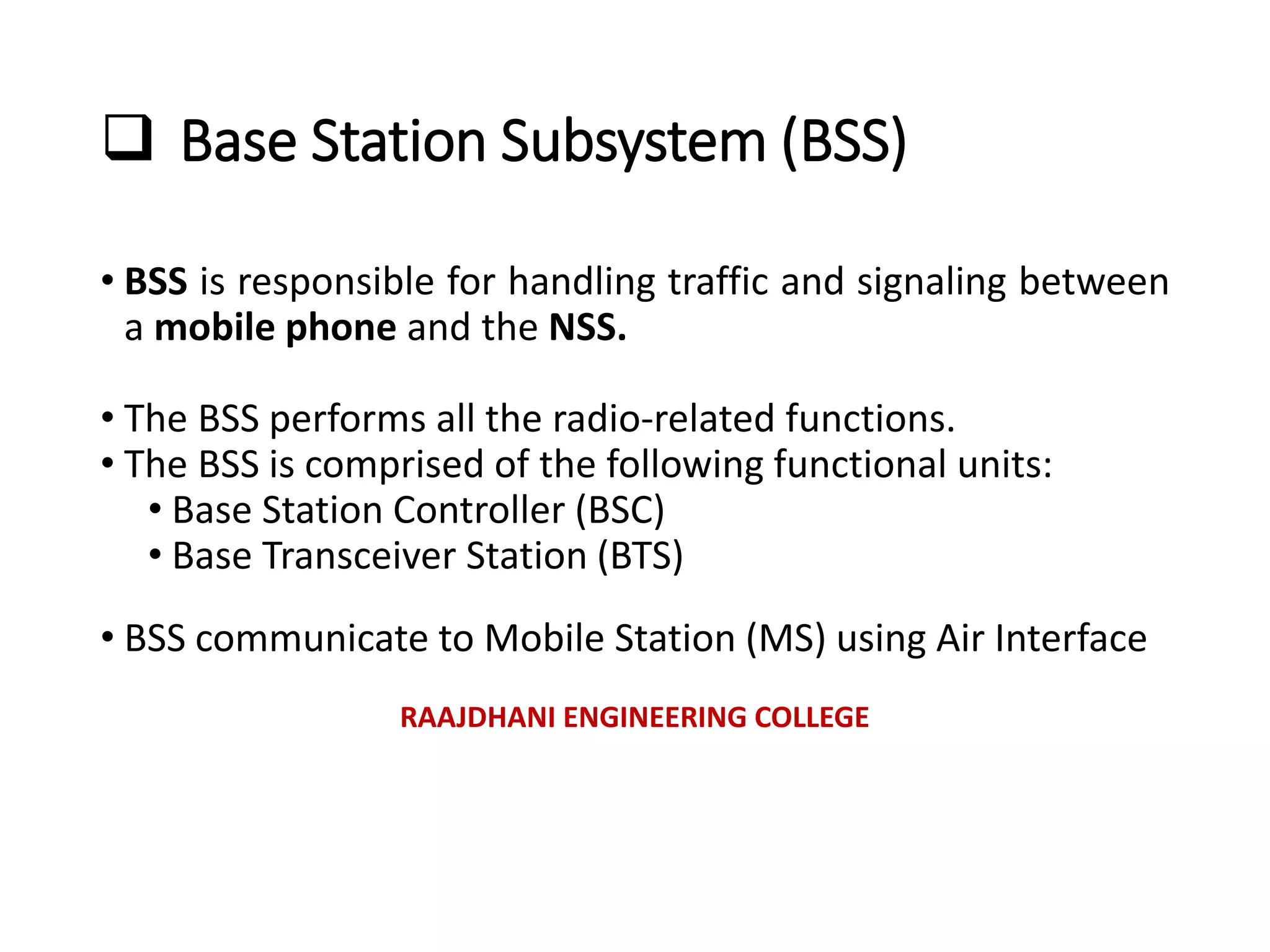  Base Station Subsystem (BSS)
• BSS is responsible for handling traffic and signaling between
a mobile phone and the NSS.
• The BSS performs all the radio-related functions.
• The BSS is comprised of the following functional units:
• Base Station Controller (BSC)
• Base Transceiver Station (BTS)
• BSS communicate to Mobile Station (MS) using Air Interface
RAAJDHANI ENGINEERING COLLEGE
 