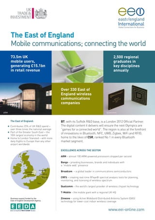 The East of England
          Mobile communications; connecting the world
          73.5m UK                                                                                      2,500 regional
          mobile users,                                                                                 graduates in
          generating £15.1bn                                                                            key disciplines
          in retail revenue                                                                             annually

                                                   Liquavista



                                                         Over 330 East of
                                                         England wireless
                                                         communications
                                                         companies

ARM                                                                                               Qualcomm



          The East of England:                           BT, with its Suffolk R&D base, is a London 2012 Official Partner.
      G   Contributes 25% of UK R&D spend –              The digital content it delivers will ensure the next Olympics are
          over three times the national average          “games for a connected world”. The region is also at the forefront
      G   Part of the Greater South East – the
                                                         of innovations in Bluetooth, NFC, UWB, Zigbee, WiFi and RFID,
          10th largest economy in the world
      G   Home to London Stansted – with more            home to the likes of CSR, ranked No 1 in every Bluetooth
          daily flights to Europe than any other         market segment.
          airport worldwide

                                                         EXCELLENCE ACROSS THE SECTOR

                                                         ARM – almost 100 ARM-powered processors shipped per second

                                                         Bango – providing businesses, brands and individuals with
                                                         a “mobile web” presence

                                                         Broadcom – a global leader in communications semiconductors

                                                         CRFS – creating real-time RFeye® spectral analysis tools for planning,
                                                         monitoring, and licensing of wireless spectrum

                                                         Qualcomm – the world’s largest provider of wireless chipset technology

                                                         T-Mobile – the mobile giant with a regional UK HQ

          Business support funded by the                 Zinwave – using Active Wideband Distributed Antenna System (DAS)
          East of England Development Agency
                                                         technology for lower-cost indoor wireless coverage


                                                                                                   www.eei-online.com
 