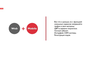 Все что и раньше, но с функцией
                   локальных сервисов: направляйте
                   трафик в свои магазины.
Web   +   Mobile   ЦВП в кармане покупателя.
                   Личный кабинет.
                   Интерфейс CRM системы.
                   Регистрация кодов.
 