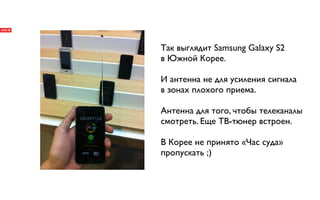 Так выглядит Samsung Galaxy S2
в Южной Корее.

И антенна не для усиления сигнала
в зонах плохого приема.

Антенна для того, чтобы телеканалы
смотреть. Еще ТВ-тюнер встроен.

В Корее не принято «Час суда»
пропускать ;)
 
