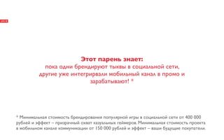 Этот парень знает:
            пока одни брендируют тыквы в социальной сети,
          другие уже интегрирвали мобильный канал в промо и
                           зарабатывают! *




* Минимальная стоимость брендирования популярной игры в социальной сети от 400 000
рублей и эффект – призрачный охват казуальных геймеров. Минимальная стоимость проекта
в мобильном канале коммуникации от 150 000 рублей и эффект – ваши будущие покупатели.
 