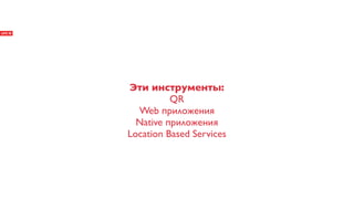 Эти инструменты:
          QR
  Web приложения
  Native приложения
Location Based Services
 