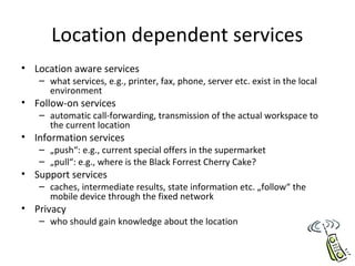 Location dependent services
• Location aware services
– what services, e.g., printer, fax, phone, server etc. exist in the local
environment
• Follow-on services
– automatic call-forwarding, transmission of the actual workspace to
the current location
• Information services
– „push“: e.g., current special offers in the supermarket
– „pull“: e.g., where is the Black Forrest Cherry Cake?
• Support services
– caches, intermediate results, state information etc. „follow“ the
mobile device through the fixed network
• Privacy
– who should gain knowledge about the location
 