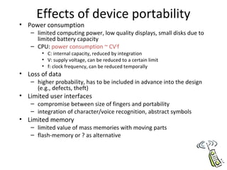 Effects of device portability
• Power consumption
– limited computing power, low quality displays, small disks due to
limited battery capacity
– CPU: power consumption ~ CV2
f
• C: internal capacity, reduced by integration
• V: supply voltage, can be reduced to a certain limit
• f: clock frequency, can be reduced temporally
• Loss of data
– higher probability, has to be included in advance into the design
(e.g., defects, theft)
• Limited user interfaces
– compromise between size of fingers and portability
– integration of character/voice recognition, abstract symbols
• Limited memory
– limited value of mass memories with moving parts
– flash-memory or ? as alternative
 
