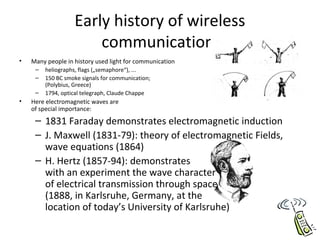Early history of wireless
communication
• Many people in history used light for communication
– heliographs, flags („semaphore“), ...
– 150 BC smoke signals for communication;
(Polybius, Greece)
– 1794, optical telegraph, Claude Chappe
• Here electromagnetic waves are
of special importance:
– 1831 Faraday demonstrates electromagnetic induction
– J. Maxwell (1831-79): theory of electromagnetic Fields,
wave equations (1864)
– H. Hertz (1857-94): demonstrates
with an experiment the wave character
of electrical transmission through space
(1888, in Karlsruhe, Germany, at the
location of today’s University of Karlsruhe)
 