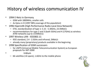 History of wireless communication IV
• 1994 E-Netz in Germany
– GSM with 1800MHz, smaller cells
– As Eplus in D (1997 98% coverage of the population)
• 1996 HiperLAN (High Performance Radio Local Area Network)
– ETSI, standardization of type 1: 5.15 - 5.30GHz, 23.5Mbit/s
– recommendations for type 2 and 3 (both 5GHz) and 4 (17GHz) as wireless
ATM-networks (up to 155Mbit/s)
• 1997 Wireless LAN - IEEE802.11
– IEEE standard, 2.4 - 2.5GHz and infrared, 2Mbit/s
– already many (proprietary) products available in the beginning
• 1998 Specification of GSM successors
– for UMTS (Universal Mobile Telecommunication System) as European
proposals for IMT-2000
• Iridium
– 66 satellites (+6 spare), 1.6GHz to the mobile phone
 