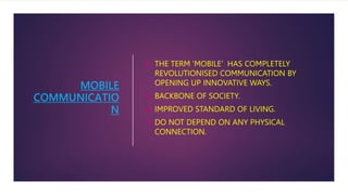 MOBILE
COMMUNICATIO
N
 THE TERM ’MOBILE’ HAS COMPLETELY
REVOLUTIONISED COMMUNICATION BY
OPENING UP INNOVATIVE WAYS.
 BACKBONE OF SOCIETY.
 IMPROVED STANDARD OF LIVING.
 DO NOT DEPEND ON ANY PHYSICAL
CONNECTION.
 