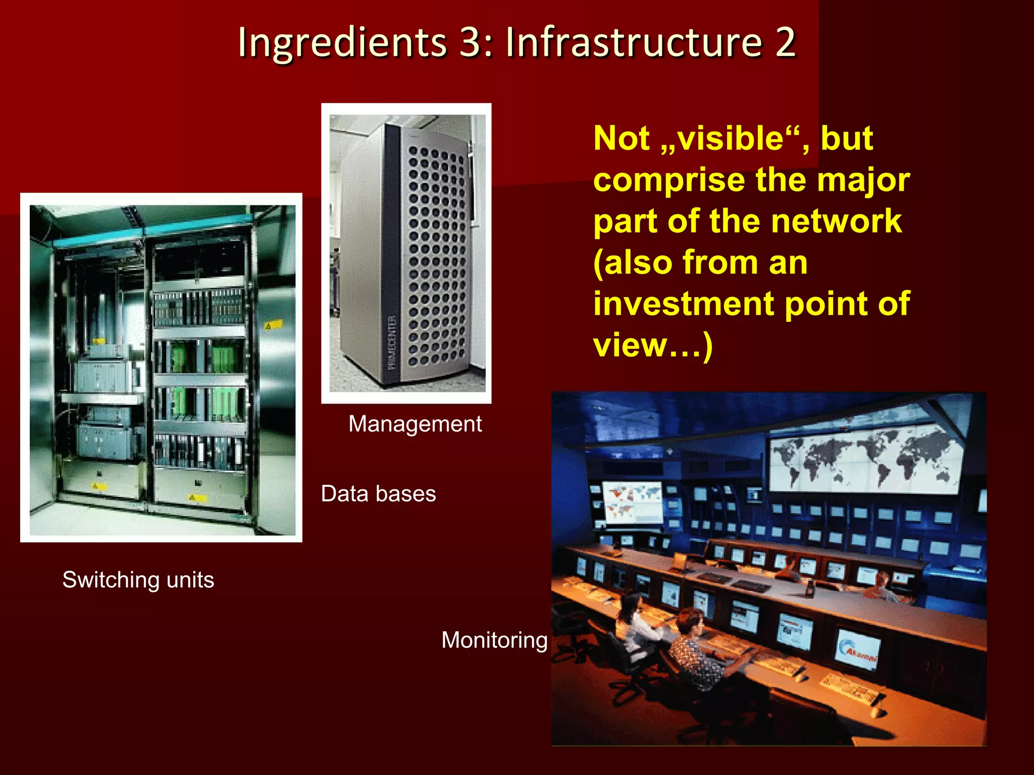 Ingredients 3: Infrastructure 2

                                                Not „visible“, but
                                                comprise the major
                                                part of the network
                                                (also from an
                                                investment point of
                                                view…)

                        Management


                      Data bases


Switching units

                                   Monitoring
 