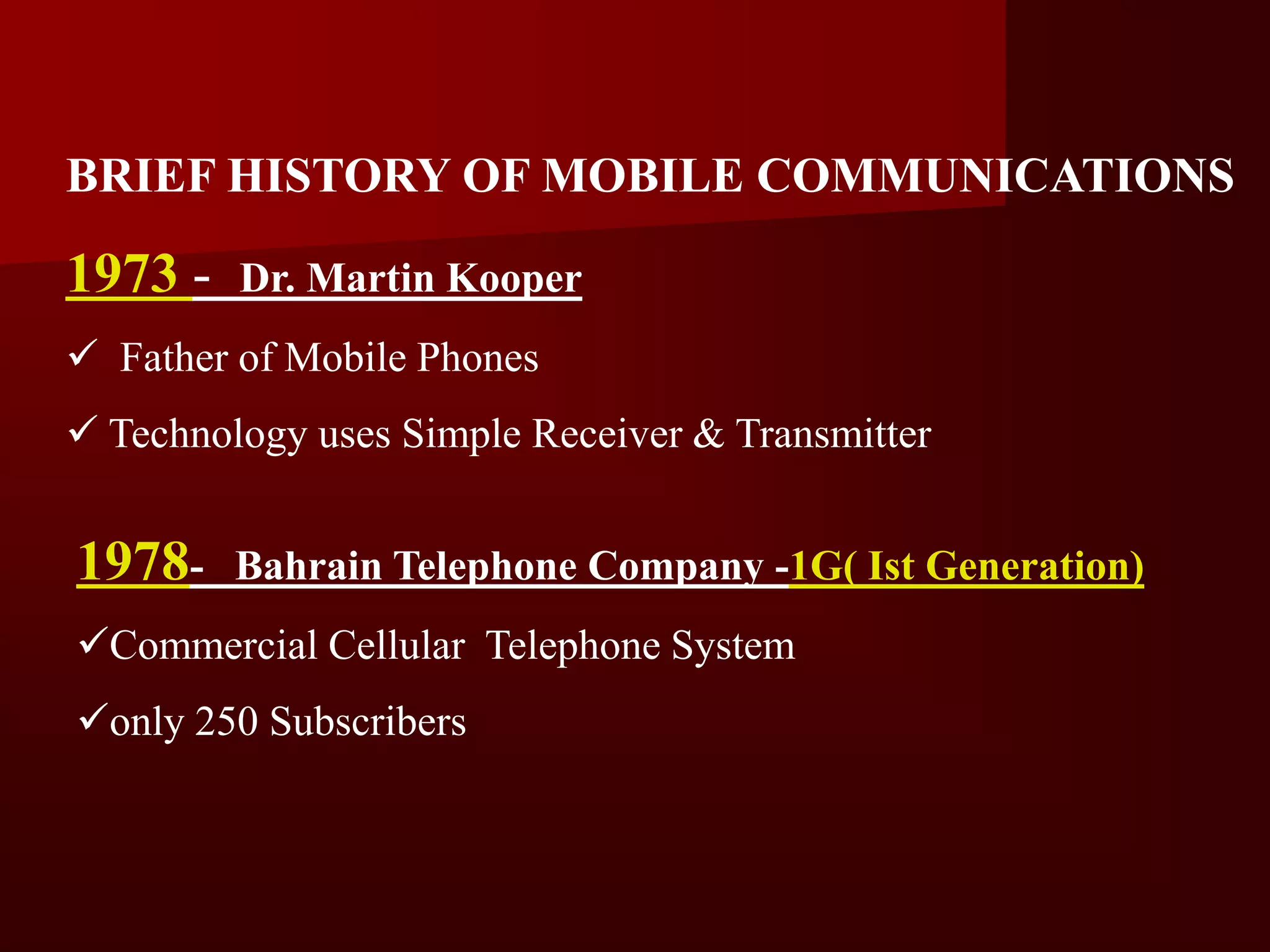 BRIEF HISTORY OF MOBILE COMMUNICATIONS

1973 -   Dr. Martin Kooper
 Father of Mobile Phones
 Technology uses Simple Receiver & Transmitter


1978-    Bahrain Telephone Company -1G( Ist Generation)
Commercial Cellular Telephone System
only 250 Subscribers
 