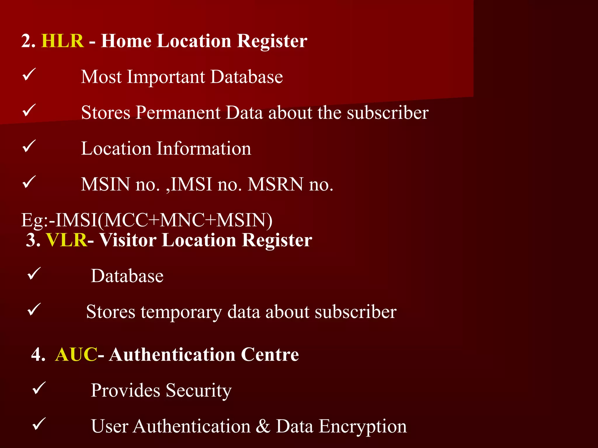 2. HLR - Home Location Register
     Most Important Database
     Stores Permanent Data about the subscriber
     Location Information
     MSIN no. ,IMSI no. MSRN no.
Eg:-IMSI(MCC+MNC+MSIN)
3. VLR- Visitor Location Register
      Database
      Stores temporary data about subscriber

 4. AUC- Authentication Centre
      Provides Security
      User Authentication & Data Encryption
 
