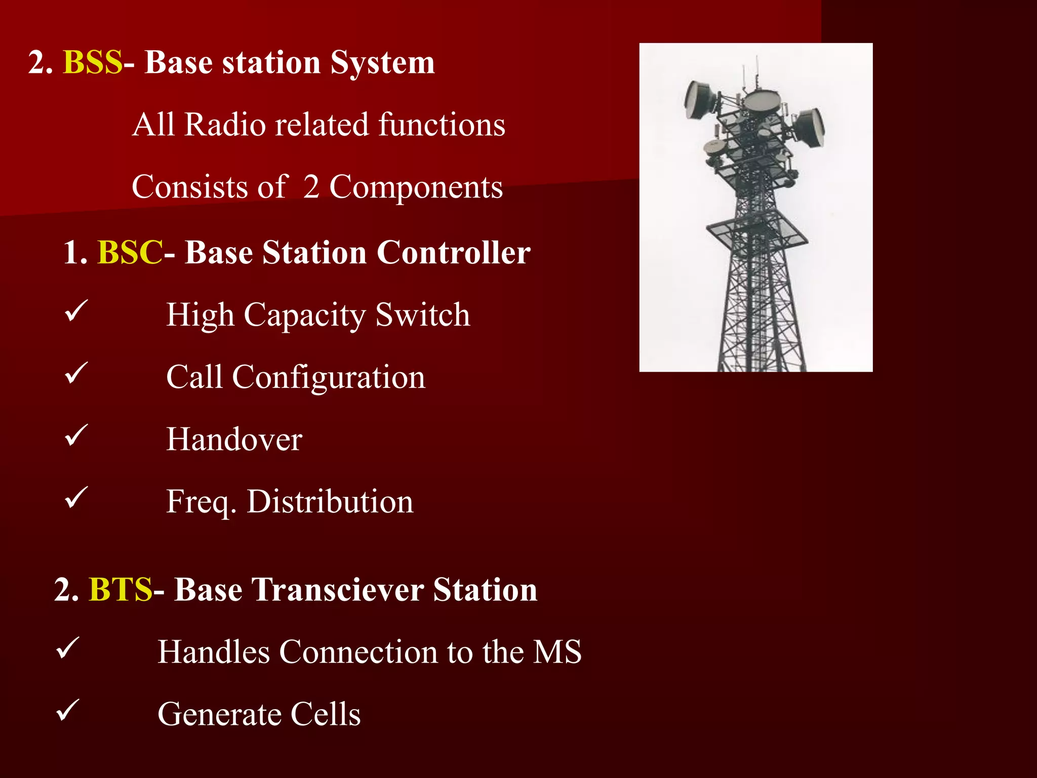 2. BSS- Base station System
      All Radio related functions
      Consists of 2 Components
  1. BSC- Base Station Controller
        High Capacity Switch
        Call Configuration
        Handover
        Freq. Distribution

 2. BTS- Base Transciever Station
       Handles Connection to the MS
       Generate Cells
 