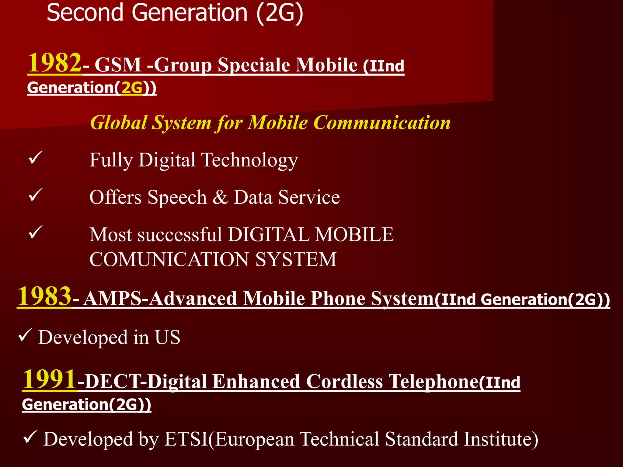 Second Generation (2G)

 1982- GSM -Group Speciale Mobile (IInd
 Generation(2G))

        Global System for Mobile Communication
       Fully Digital Technology
       Offers Speech & Data Service
       Most successful DIGITAL MOBILE
        COMUNICATION SYSTEM
1983- AMPS-Advanced Mobile Phone System(IInd Generation(2G))
 Developed in US

1991-DECT-Digital Enhanced Cordless Telephone(IInd
Generation(2G))

 Developed by ETSI(European Technical Standard Institute)
 