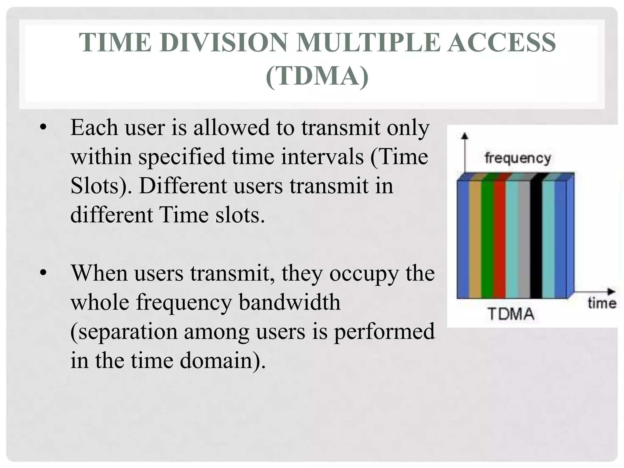 TIME DIVISION MULTIPLE ACCESS
(TDMA)
• Each user is allowed to transmit only
within specified time intervals (Time
Slots). Different users transmit in
different Time slots.
• When users transmit, they occupy the
whole frequency bandwidth
(separation among users is performed
in the time domain).
 