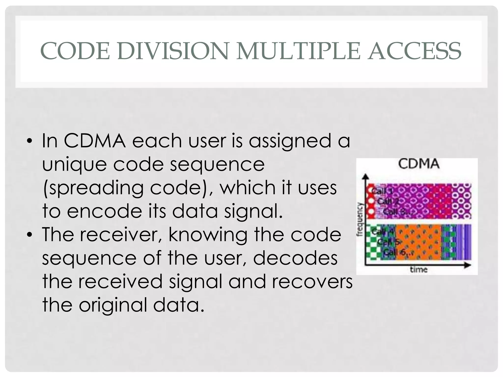 CODE DIVISION MULTIPLE ACCESS
• In CDMA each user is assigned a
unique code sequence
(spreading code), which it uses
to encode its data signal.
• The receiver, knowing the code
sequence of the user, decodes
the received signal and recovers
the original data.
 