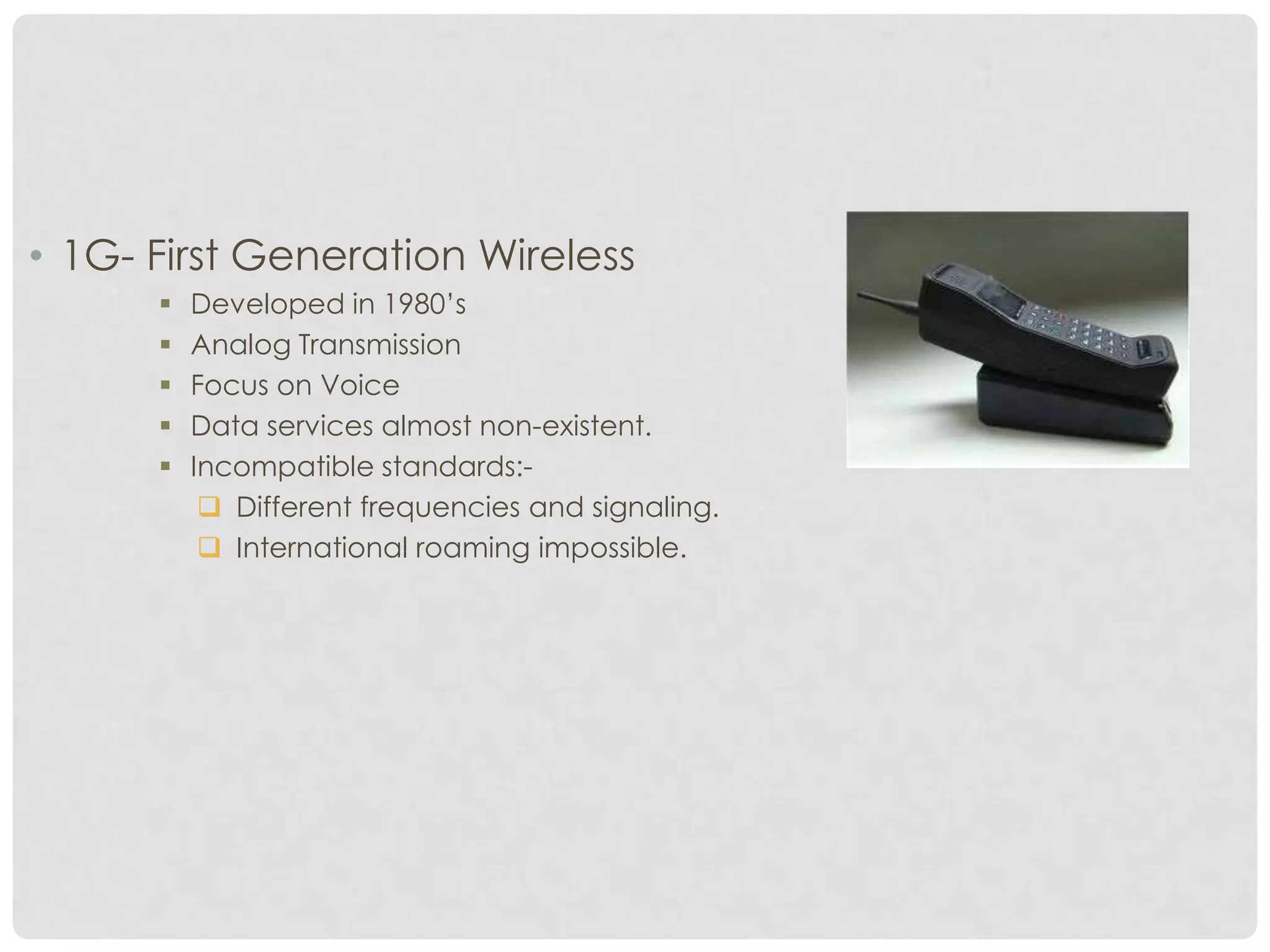 • 1G- First Generation Wireless
 Developed in 1980’s
 Analog Transmission
 Focus on Voice
 Data services almost non-existent.
 Incompatible standards:-
 Different frequencies and signaling.
 International roaming impossible.
 