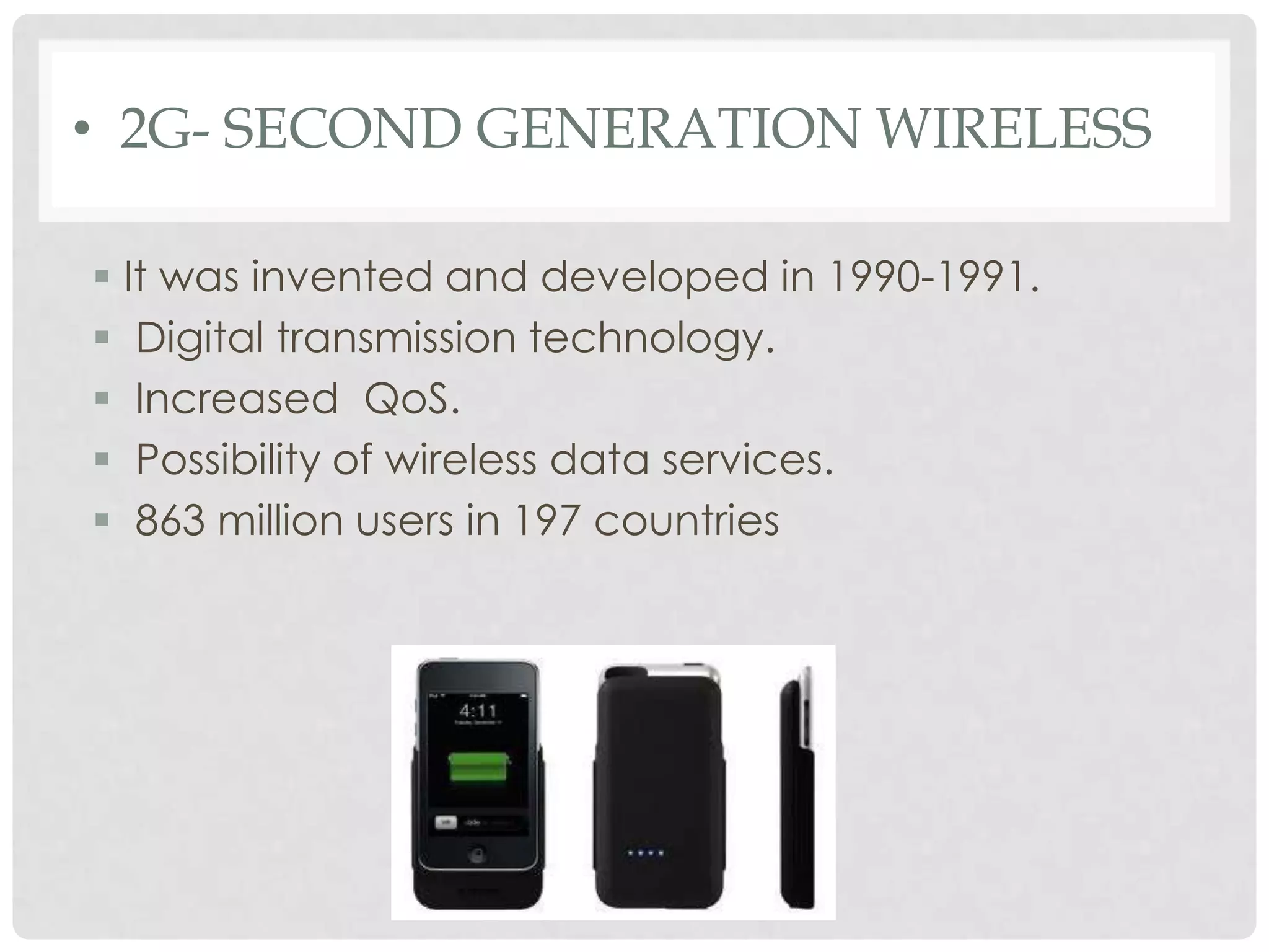 • 2G- SECOND GENERATION WIRELESS
 It was invented and developed in 1990-1991.
 Digital transmission technology.
 Increased QoS.
 Possibility of wireless data services.
 863 million users in 197 countries
 