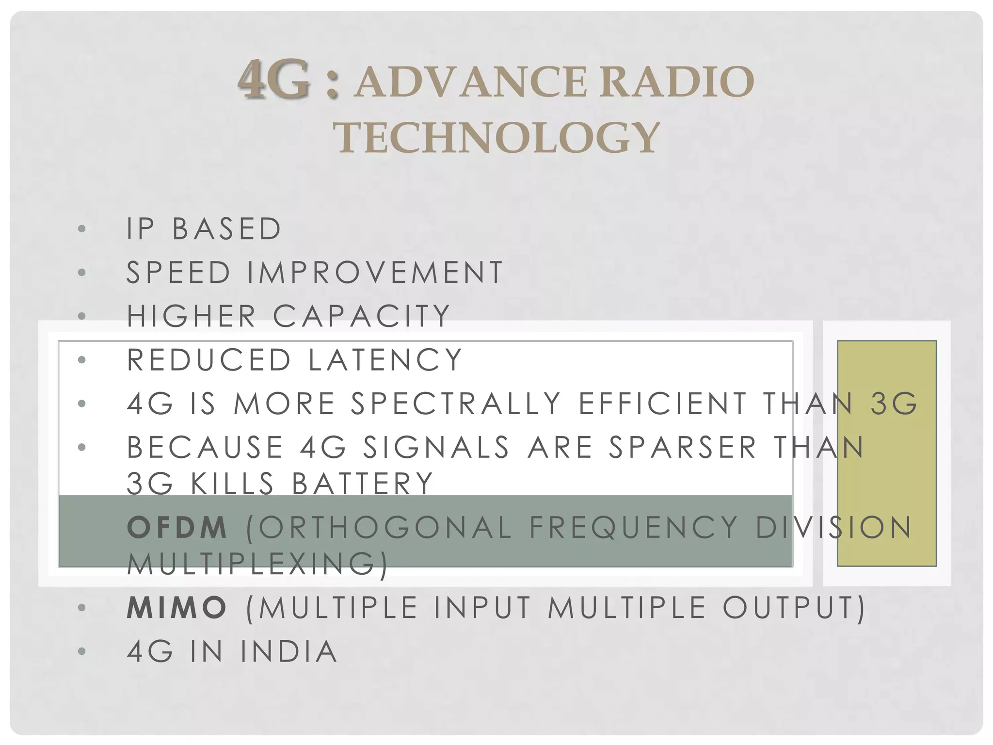 • IP BASED
• SPEED IMPROVEMENT
• HIGHER CAPACITY
• REDUCED LATENCY
• 4G IS MORE SPECTRALLY EFFICIENT THAN 3G
• BECAUSE 4G SIGNALS ARE SPARSER THAN
3G KILLS BATTERY
• OFDM (ORTHOGONAL FREQUENCY DIVISION
MULTIPLEXING)
• MIMO (MULTIPLE INPUT MULTIPLE OUTPUT)
• 4G IN INDIA
4G : ADVANCE RADIO
TECHNOLOGY
 