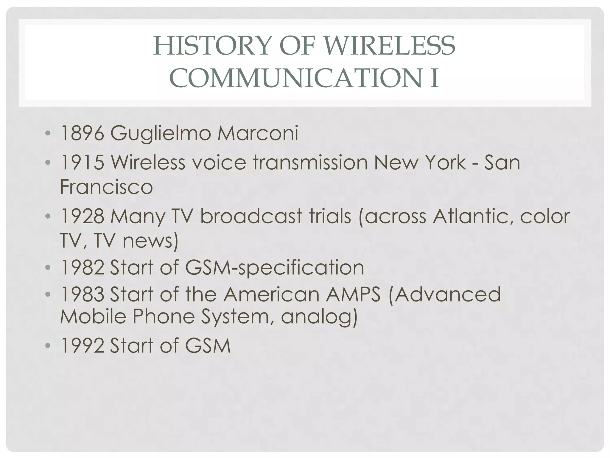 HISTORY OF WIRELESS
COMMUNICATION I
• 1896 Guglielmo Marconi
• 1915 Wireless voice transmission New York - San
Francisco
• 1928 Many TV broadcast trials (across Atlantic, color
TV, TV news)
• 1982 Start of GSM-specification
• 1983 Start of the American AMPS (Advanced
Mobile Phone System, analog)
• 1992 Start of GSM
 
