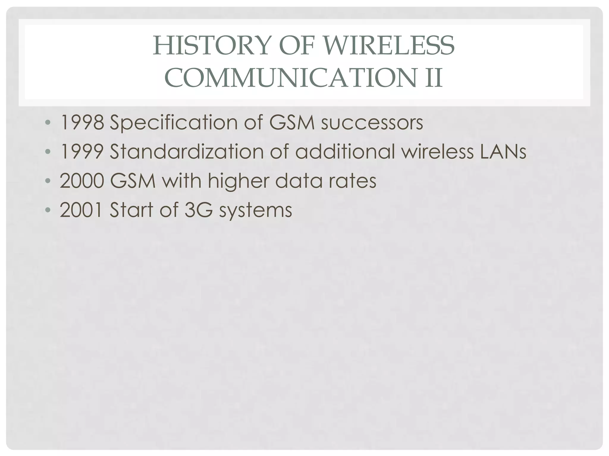 HISTORY OF WIRELESS
COMMUNICATION II
• 1998 Specification of GSM successors
• 1999 Standardization of additional wireless LANs
• 2000 GSM with higher data rates
• 2001 Start of 3G systems
 