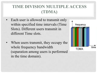TIME DIVISION MULTIPLE ACCESS
(TDMA)
• Each user is allowed to transmit only
within specified time intervals (Time
Slots). Different users transmit in
different Time slots.
• When users transmit, they occupy the
whole frequency bandwidth
(separation among users is performed
in the time domain).
 