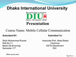 Presentation
Course Name: Mobile Cellular Communication
Submitted BY: Submitted To:
Shah Mohammad Russel Associate Prof. Abdul Baset
Roll No-11 Chairman
Batch-36 (Evening) EETE Department
Semester-11th DIU
Dhaka International University
Page No: 01
Date-29-03-2020
 