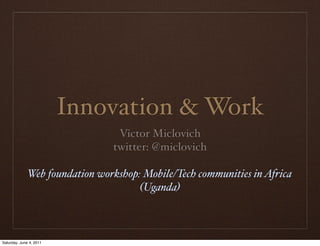Innovation & Work
                                 Victor Miclovich
                                twitter: @miclovich

              Web foundation workshop: Mobile/Tech communities in Africa
                                      (Uganda)



Saturday, June 4, 2011
 