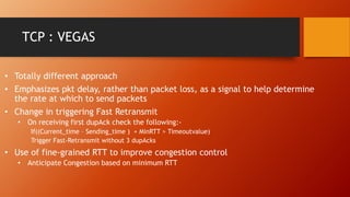 TCP : VEGAS
• Totally different approach
• Emphasizes pkt delay, rather than packet loss, as a signal to help determine
the rate at which to send packets
• Change in triggering Fast Retransmit
• On receiving first dupAck check the following:-
If((Current_time – Sending_time ) + MinRTT > Timeoutvalue)
Trigger Fast-Retransmit without 3 dupAcks
• Use of fine-grained RTT to improve congestion control
• Anticipate Congestion based on minimum RTT
 
