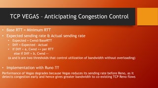 TCP VEGAS – Anticipating Congestion Control
• Base RTT = Minimum RTT
• Expected sending rate & Actual sending rate
• Expected = Cwnd/BaseRTT
• Diff = Expected – Actual
• If Diff < a, Cwnd ++ per RTT
else if Diff > b, Cwnd --
(a and b are two thresholds that control utilization of bandwidth without overloading)
• Implementation with Runo ???
Performance of Vegas degrades because Vegas reduces its sending rate before Reno, as it
detects congestion early and hence gives greater bandwidth to co-existing TCP Reno flows
 