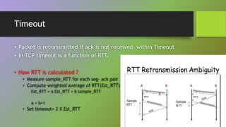 Timeout
• Packet is retransmitted if ack is not received within Timeout
• In TCP timeout is a function of RTT.
• How RTT is calculated ?
• Measure sample_RTT for each seg- ack pair
• Compute weighted average of RTT(Est_RTT)
Est_RTT = a Est_RTT + b sample_RTT
a + b=1
• Set timeout= 2 X Est_RTT
 