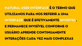 Natural User Interface é o termo que
utilizamos para nos referir a uma
interface que é efetivamente invisível,
e permanece invisível conforme o
usuário aprende continuamente
interações cada vez mais complexas
 