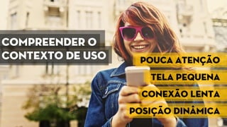 Compreender o
contexto de uso Pouca atenção
Tela pequena
Conexão lenta
Posição dinâmica
 