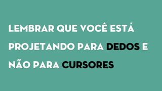 Lembrar que você está
projetando para dedos e
não para cursores
 