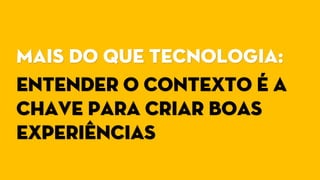 Mais do que tecnologia:
Entender o contexto é a
chave para criar boas
experiências
 