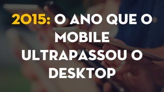 2015: O ano que o
mobile
ultrapassou o
desktop
 