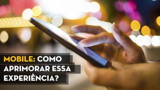 Mobile: Como
aprimorar essa
experiência?
 