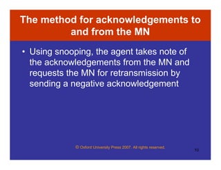 © Oxford University Press 2007. All rights reserved.
10
The method for acknowledgements to
and from the MN
• Using snooping, the agent takes note of
the acknowledgements from the MN and
requests the MN for retransmission by
sending a negative acknowledgement
 