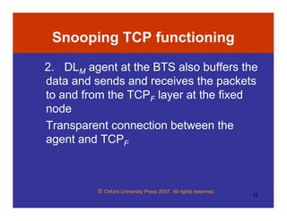 © Oxford University Press 2007. All rights reserved.
12
Snooping TCP functioning
2. DLM agent at the BTS also buffers the
data and sends and receives the packets
to and from the TCPF layer at the fixed
node
Transparent connection between the
agent and TCPF
 