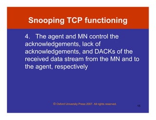© Oxford University Press 2007. All rights reserved.
15
Snooping TCP functioning
4. The agent and MN control the
acknowledgements, lack of
acknowledgements, and DACKs of the
received data stream from the MN and to
the agent, respectively
 
