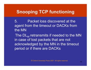 © Oxford University Press 2007. All rights reserved.
16
Snooping TCP functioning
5. Packet loss discovered at the
agent from the timeout or DACKs from
the MN
The DLM retransmits if needed to the MN
in case of lost packets that are not
acknowledged by the MN in the timeout
period or if there are DACKs
 