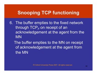 © Oxford University Press 2007. All rights reserved.
18
Snooping TCP functioning
6. The buffer empties to the fixed network
through TCPF on receipt of an
acknowledgement at the agent from the
MN
The buffer empties to the MN on receipt
of acknowledgement at the agent from
the MN
 