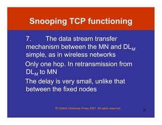 © Oxford University Press 2007. All rights reserved.
19
Snooping TCP functioning
7. The data stream transfer
mechanism between the MN and DLM
simple, as in wireless networks
Only one hop. In retransmission from
DLM to MN
The delay is very small, unlike that
between the fixed nodes
 