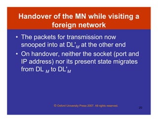 © Oxford University Press 2007. All rights reserved.
20
Handover of the MN while visiting a
foreign network
• The packets for transmission now
snooped into at DL'M at the other end
• On handover, neither the socket (port and
IP address) nor its present state migrates
from DL M to DL'M
 