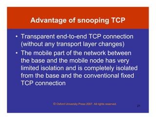 © Oxford University Press 2007. All rights reserved.
21
Advantage of snooping TCP
• Transparent end-to-end TCP connection
(without any transport layer changes)
• The mobile part of the network between
the base and the mobile node has very
limited isolation and is completely isolated
from the base and the conventional fixed
TCP connection
 