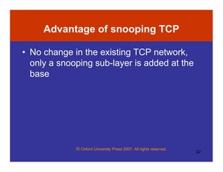 © Oxford University Press 2007. All rights reserved.
22
Advantage of snooping TCP
• No change in the existing TCP network,
only a snooping sub-layer is added at the
base
 