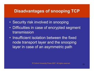 © Oxford University Press 2007. All rights reserved.
23
Disadvantages of snooping TCP
• Security risk involved in snooping
• Difficulties in case of encrypted segment
transmission
• Insufficient isolation between the fixed
node transport layer and the snooping
layer in case of an asymmetric path
 